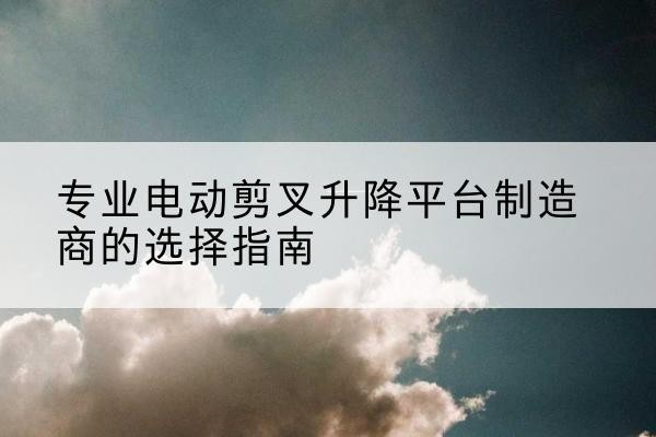 永仁电动剪叉升降平台厂家-专业电动剪叉升降平台制造商的选择指南