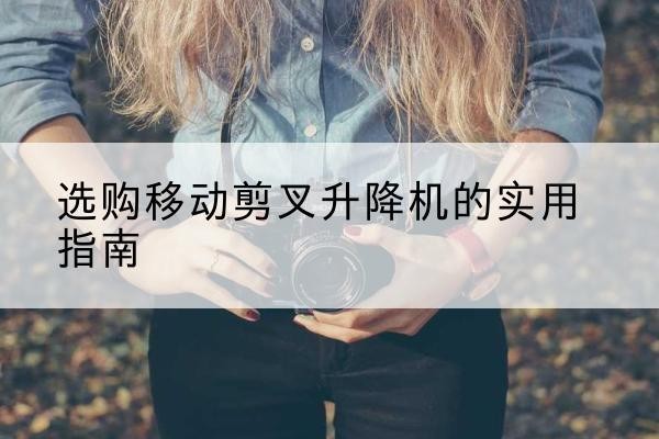 永仁移动剪叉升降机怎么选-选购移动剪叉升降机的实用指南