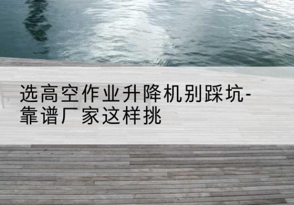 永仁剪叉式升降机厂家-选高空作业升降机别踩坑-靠谱厂家这样挑
