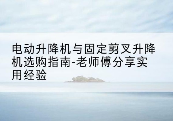 永仁电动升降机怎么选-电动升降机与固定剪叉升降机选购指南-老师傅分享实用经验