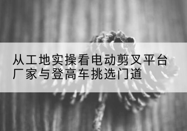 永仁电动剪叉升降平台厂家-从工地实操看电动剪叉平台厂家与登高车挑选门道