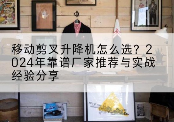 永仁升降平台厂家推荐-移动剪叉升降机怎么选？2024年靠谱厂家推荐与实战经验分享