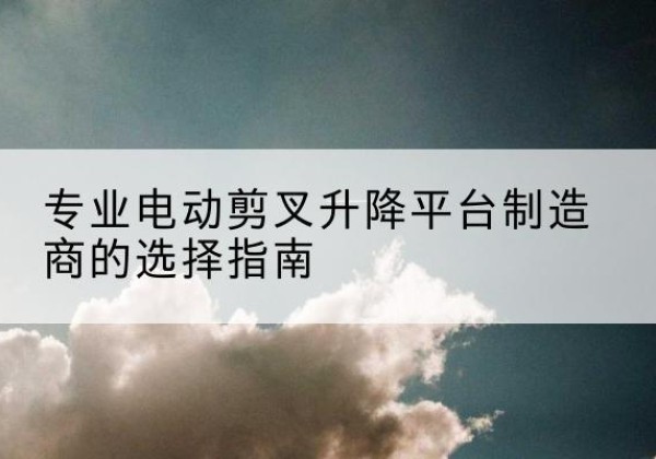 永仁电动剪叉升降平台厂家-专业电动剪叉升降平台制造商的选择指南